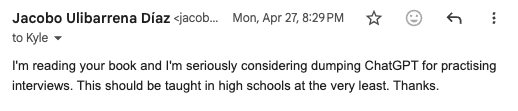 Email: 'I'm reading your book and I'm seriously considering dumping ChatGPT for practising interviews. This should be taught in high schools at the very least.'